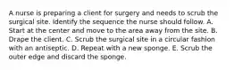 A nurse is preparing a client for surgery and needs to scrub the surgical site. Identify the sequence the nurse should follow. A. Start at the center and move to the area away from the site. B. Drape the client. C. Scrub the surgical site in a circular fashion with an antiseptic. D. Repeat with a new sponge. E. Scrub the outer edge and discard the sponge.