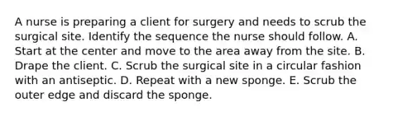 A nurse is preparing a client for surgery and needs to scrub the surgical site. Identify the sequence the nurse should follow. A. Start at the center and move to the area away from the site. B. Drape the client. C. Scrub the surgical site in a circular fashion with an antiseptic. D. Repeat with a new sponge. E. Scrub the outer edge and discard the sponge.