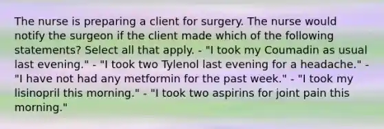 The nurse is preparing a client for surgery. The nurse would notify the surgeon if the client made which of the following statements? Select all that apply. - "I took my Coumadin as usual last evening." - "I took two Tylenol last evening for a headache." - "I have not had any metformin for the past week." - "I took my lisinopril this morning." - "I took two aspirins for joint pain this morning."