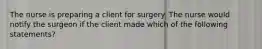 The nurse is preparing a client for surgery. The nurse would notify the surgeon if the client made which of the following statements?