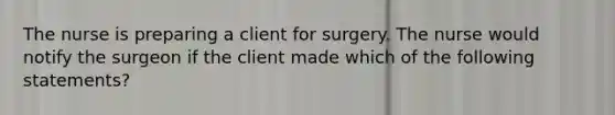 The nurse is preparing a client for surgery. The nurse would notify the surgeon if the client made which of the following statements?