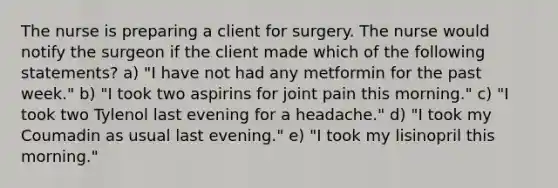 The nurse is preparing a client for surgery. The nurse would notify the surgeon if the client made which of the following statements? a) "I have not had any metformin for the past week." b) "I took two aspirins for joint pain this morning." c) "I took two Tylenol last evening for a headache." d) "I took my Coumadin as usual last evening." e) "I took my lisinopril this morning."