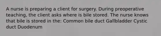 A nurse is preparing a client for surgery. During preoperative teaching, the client asks where is bile stored. The nurse knows that bile is stored in the: Common bile duct Gallbladder Cystic duct Duodenum