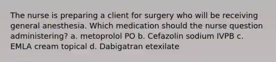 The nurse is preparing a client for surgery who will be receiving general anesthesia. Which medication should the nurse question administering? a. metoprolol PO b. Cefazolin sodium IVPB c. EMLA cream topical d. Dabigatran etexilate