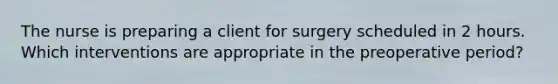 The nurse is preparing a client for surgery scheduled in 2 hours. Which interventions are appropriate in the preoperative period?