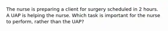 The nurse is preparing a client for surgery scheduled in 2 hours. A UAP is helping the nurse. Which task is important for the nurse to perform, rather than the UAP?