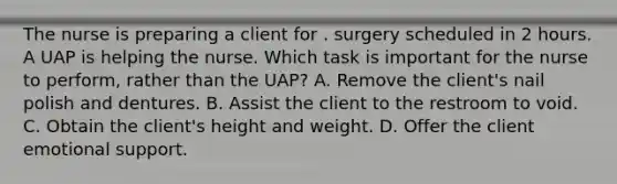 The nurse is preparing a client for . surgery scheduled in 2 hours. A UAP is helping the nurse. Which task is important for the nurse to perform, rather than the UAP? A. Remove the client's nail polish and dentures. B. Assist the client to the restroom to void. C. Obtain the client's height and weight. D. Offer the client emotional support.