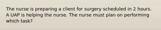 The nurse is preparing a client for surgery scheduled in 2 hours. A UAP is helping the nurse. The nurse must plan on performing which task?