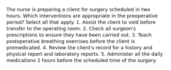 The nurse is preparing a client for surgery scheduled in two hours. Which interventions are appropriate in the preoperative period? Select all that apply. 1. Assist the client to void before transfer to the operating room. 2. Check all surgeon's prescriptions to ensure they have been carried out. 3. Teach postoperative breathing exercises before the client is premedicated. 4. Review the client's record for a history and physical report and laboratory reports. 5. Administer all the daily medications 2 hours before the scheduled time of the surgery.