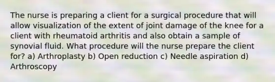 The nurse is preparing a client for a surgical procedure that will allow visualization of the extent of joint damage of the knee for a client with rheumatoid arthritis and also obtain a sample of synovial fluid. What procedure will the nurse prepare the client for? a) Arthroplasty b) Open reduction c) Needle aspiration d) Arthroscopy