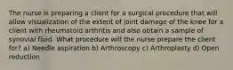 The nurse is preparing a client for a surgical procedure that will allow visualization of the extent of joint damage of the knee for a client with rheumatoid arthritis and also obtain a sample of synovial fluid. What procedure will the nurse prepare the client for? a) Needle aspiration b) Arthroscopy c) Arthroplasty d) Open reduction