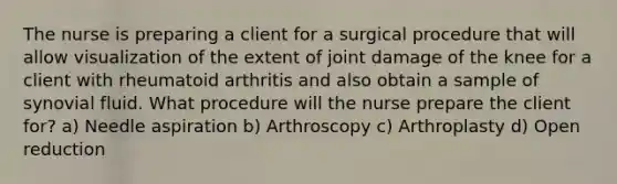 The nurse is preparing a client for a surgical procedure that will allow visualization of the extent of joint damage of the knee for a client with rheumatoid arthritis and also obtain a sample of synovial fluid. What procedure will the nurse prepare the client for? a) Needle aspiration b) Arthroscopy c) Arthroplasty d) Open reduction