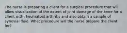 The nurse is preparing a client for a surgical procedure that will allow visualization of the extent of joint damage of the knee for a client with rheumatoid arthritis and also obtain a sample of synovial fluid. What procedure will the nurse prepare the client for?