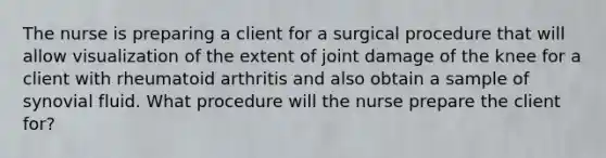 The nurse is preparing a client for a surgical procedure that will allow visualization of the extent of joint damage of the knee for a client with rheumatoid arthritis and also obtain a sample of synovial fluid. What procedure will the nurse prepare the client for?