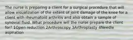 The nurse is preparing a client for a surgical procedure that will allow visualization of the extent of joint damage of the knee for a client with rheumatoid arthritis and also obtain a sample of synovial fluid. What procedure will the nurse prepare the client for? 1Open reduction 2Arthroscopy 3Arthroplasty 4Needle aspiration