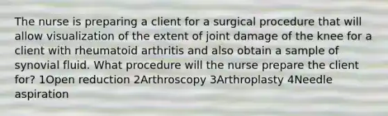 The nurse is preparing a client for a surgical procedure that will allow visualization of the extent of joint damage of the knee for a client with rheumatoid arthritis and also obtain a sample of synovial fluid. What procedure will the nurse prepare the client for? 1Open reduction 2Arthroscopy 3Arthroplasty 4Needle aspiration