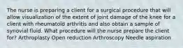 The nurse is preparing a client for a surgical procedure that will allow visualization of the extent of joint damage of the knee for a client with rheumatoid arthritis and also obtain a sample of synovial fluid. What procedure will the nurse prepare the client for? Arthroplasty Open reduction Arthroscopy Needle aspiration