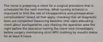 The nurse is preparing a client for a surgical procedure that is scheduled for the next morning. What nursing action(s) is important to limit the risk of intraoperative and postoperative complications? Select all that apply. checking that all diagnostic tests are completed measuring baseline vital signs educating client about postoperative care shaving the operative area the night before the operation having the client void immediately before surgery maintaining strict NPO (nothing by mouth) status for at least 6 hours