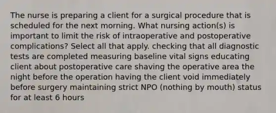 The nurse is preparing a client for a surgical procedure that is scheduled for the next morning. What nursing action(s) is important to limit the risk of intraoperative and postoperative complications? Select all that apply. checking that all diagnostic tests are completed measuring baseline vital signs educating client about postoperative care shaving the operative area the night before the operation having the client void immediately before surgery maintaining strict NPO (nothing by mouth) status for at least 6 hours