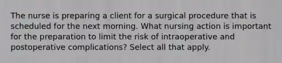 The nurse is preparing a client for a surgical procedure that is scheduled for the next morning. What nursing action is important for the preparation to limit the risk of intraoperative and postoperative complications? Select all that apply.