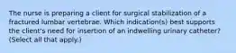 The nurse is preparing a client for surgical stabilization of a fractured lumbar vertebrae. Which indication(s) best supports the client's need for insertion of an indwelling urinary catheter? (Select all that apply.)