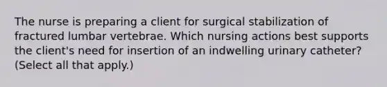 The nurse is preparing a client for surgical stabilization of fractured lumbar vertebrae. Which nursing actions best supports the client's need for insertion of an indwelling urinary catheter? (Select all that apply.)