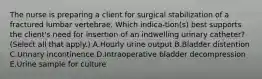 The nurse is preparing a client for surgical stabilization of a fractured lumbar vertebrae. Which indica-tion(s) best supports the client's need for insertion of an indwelling urinary catheter? (Select all that apply.) A.Hourly urine output B.Bladder distention C.Urinary incontinence D.Intraoperative bladder decompression E.Urine sample for culture