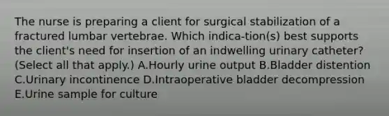 The nurse is preparing a client for surgical stabilization of a fractured lumbar vertebrae. Which indica-tion(s) best supports the client's need for insertion of an indwelling urinary catheter? (Select all that apply.) A.Hourly urine output B.Bladder distention C.Urinary incontinence D.Intraoperative bladder decompression E.Urine sample for culture