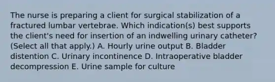 The nurse is preparing a client for surgical stabilization of a fractured lumbar vertebrae. Which indication(s) best supports the client's need for insertion of an indwelling urinary catheter? (Select all that apply.) A. Hourly urine output B. Bladder distention C. Urinary incontinence D. Intraoperative bladder decompression E. Urine sample for culture