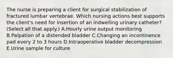 The nurse is preparing a client for surgical stabilization of fractured lumbar vertebrae. Which nursing actions best supports the client's need for insertion of an indwelling urinary catheter? (Select all that apply.) A.Hourly urine output monitoring B.Palpation of a distended bladder C.Changing an incontinence pad every 2 to 3 hours D.Intraoperative bladder decompression E.Urine sample for culture