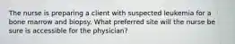 The nurse is preparing a client with suspected leukemia for a bone marrow and biopsy. What preferred site will the nurse be sure is accessible for the physician?