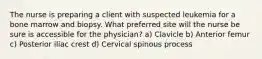 The nurse is preparing a client with suspected leukemia for a bone marrow and biopsy. What preferred site will the nurse be sure is accessible for the physician? a) Clavicle b) Anterior femur c) Posterior iliac crest d) Cervical spinous process