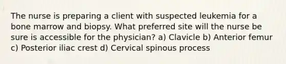 The nurse is preparing a client with suspected leukemia for a bone marrow and biopsy. What preferred site will the nurse be sure is accessible for the physician? a) Clavicle b) Anterior femur c) Posterior iliac crest d) Cervical spinous process