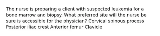 The nurse is preparing a client with suspected leukemia for a bone marrow and biopsy. What preferred site will the nurse be sure is accessible for the physician? Cervical spinous process Posterior iliac crest Anterior femur Clavicle