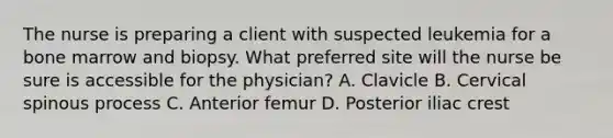 The nurse is preparing a client with suspected leukemia for a bone marrow and biopsy. What preferred site will the nurse be sure is accessible for the physician? A. Clavicle B. Cervical spinous process C. Anterior femur D. Posterior iliac crest