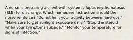 A nurse is preparing a client with systemic lupus erythematosus (SLE) for discharge. Which homecare instruction should the nurse reinforce? "Do not limit your activity between flare-ups." "Make sure to get sunlight exposure daily." "Stop the steroid when your symptoms subside." "Monitor your temperature for signs of infection."