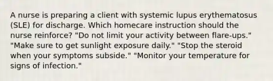 A nurse is preparing a client with systemic lupus erythematosus (SLE) for discharge. Which homecare instruction should the nurse reinforce? "Do not limit your activity between flare-ups." "Make sure to get sunlight exposure daily." "Stop the steroid when your symptoms subside." "Monitor your temperature for signs of infection."