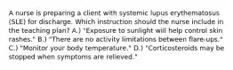 A nurse is preparing a client with systemic lupus erythematosus (SLE) for discharge. Which instruction should the nurse include in the teaching plan? A.) "Exposure to sunlight will help control skin rashes." B.) "There are no activity limitations between flare-ups." C.) "Monitor your body temperature." D.) "Corticosteroids may be stopped when symptoms are relieved."