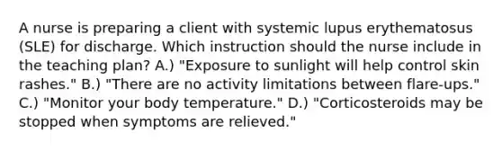 A nurse is preparing a client with systemic lupus erythematosus (SLE) for discharge. Which instruction should the nurse include in the teaching plan? A.) "Exposure to sunlight will help control skin rashes." B.) "There are no activity limitations between flare-ups." C.) "Monitor your body temperature." D.) "Corticosteroids may be stopped when symptoms are relieved."