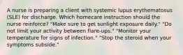 A nurse is preparing a client with systemic lupus erythematosus (SLE) for discharge. Which homecare instruction should the nurse reinforce? "Make sure to get sunlight exposure daily." "Do not limit your activity between flare-ups." "Monitor your temperature for signs of infection." "Stop the steroid when your symptoms subside."