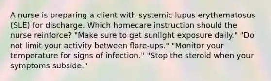 A nurse is preparing a client with systemic lupus erythematosus (SLE) for discharge. Which homecare instruction should the nurse reinforce? "Make sure to get sunlight exposure daily." "Do not limit your activity between flare-ups." "Monitor your temperature for signs of infection." "Stop the steroid when your symptoms subside."