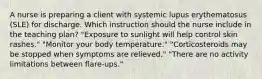 A nurse is preparing a client with systemic lupus erythematosus (SLE) for discharge. Which instruction should the nurse include in the teaching plan? "Exposure to sunlight will help control skin rashes." "Monitor your body temperature." "Corticosteroids may be stopped when symptoms are relieved." "There are no activity limitations between flare-ups."