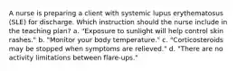 A nurse is preparing a client with systemic lupus erythematosus (SLE) for discharge. Which instruction should the nurse include in the teaching plan? a. "Exposure to sunlight will help control skin rashes." b. "Monitor your body temperature." c. "Corticosteroids may be stopped when symptoms are relieved." d. "There are no activity limitations between flare-ups."