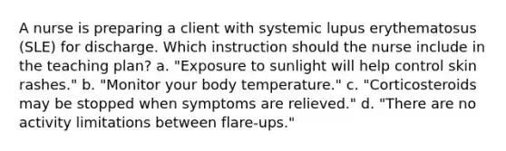 A nurse is preparing a client with systemic lupus erythematosus (SLE) for discharge. Which instruction should the nurse include in the teaching plan? a. "Exposure to sunlight will help control skin rashes." b. "Monitor your body temperature." c. "Corticosteroids may be stopped when symptoms are relieved." d. "There are no activity limitations between flare-ups."