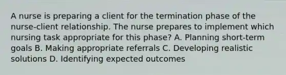 A nurse is preparing a client for the termination phase of the nurse-client relationship. The nurse prepares to implement which nursing task appropriate for this phase? A. Planning short-term goals B. Making appropriate referrals C. Developing realistic solutions D. Identifying expected outcomes