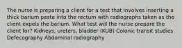 The nurse is preparing a client for a test that involves inserting a thick barium paste into the rectum with radiographs taken as the client expels the barium. What test will the nurse prepare the client for? Kidneys, ureters, bladder (KUB) Colonic transit studies Defecography Abdominal radiography