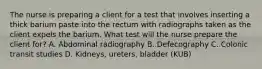 The nurse is preparing a client for a test that involves inserting a thick barium paste into the rectum with radiographs taken as the client expels the barium. What test will the nurse prepare the client for? A. Abdominal radiography B. Defecography C. Colonic transit studies D. Kidneys, ureters, bladder (KUB)