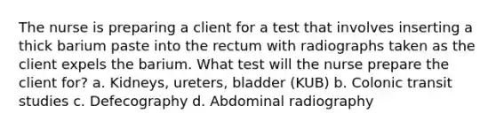 The nurse is preparing a client for a test that involves inserting a thick barium paste into the rectum with radiographs taken as the client expels the barium. What test will the nurse prepare the client for? a. Kidneys, ureters, bladder (KUB) b. Colonic transit studies c. Defecography d. Abdominal radiography