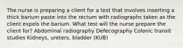 The nurse is preparing a client for a test that involves inserting a thick barium paste into the rectum with radiographs taken as the client expels the barium. What test will the nurse prepare the client for? Abdominal radiography Defecography Colonic transit studies Kidneys, ureters, bladder (KUB)