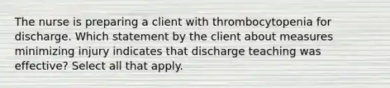 The nurse is preparing a client with thrombocytopenia for discharge. Which statement by the client about measures minimizing injury indicates that discharge teaching was effective? Select all that apply.